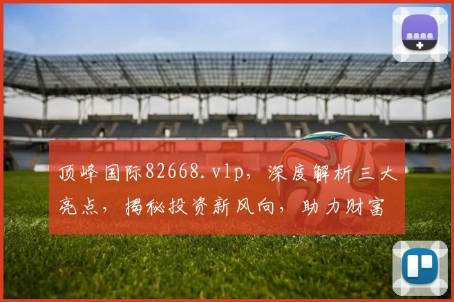 顶峰国际82668.vlp，深度解析三大亮点，揭秘投资新风向，助力财富增值三步走