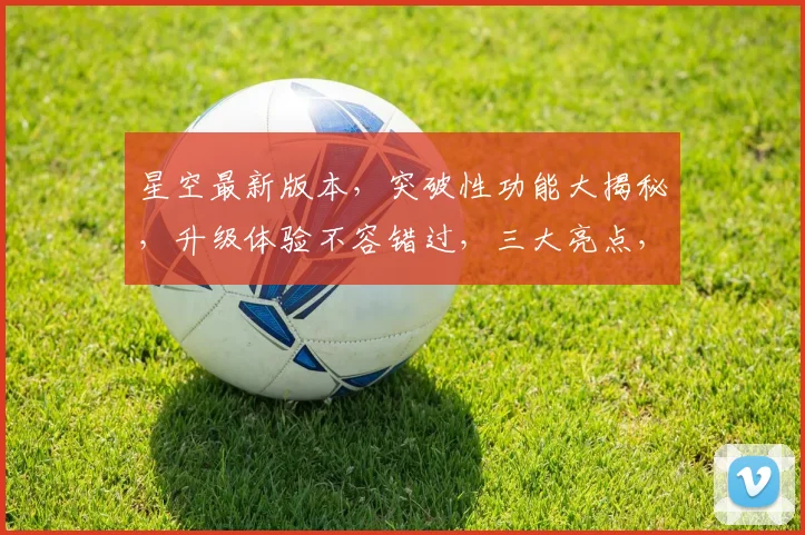 星空最新版本，突破性功能大揭秘，升级体验不容错过，三大亮点，尽在此次更新