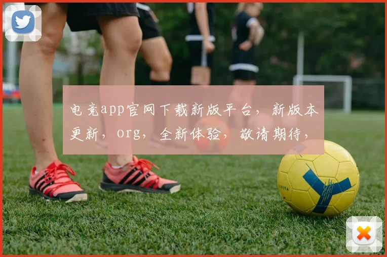 电竞app官网下载新版平台，新版本更新，org，全新体验，敬请期待，三重福利，不容错过