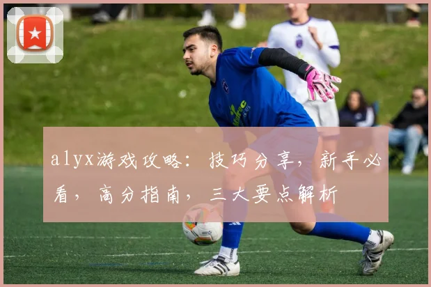 alyx游戏攻略：技巧分享，新手必看，高分指南，三大要点解析