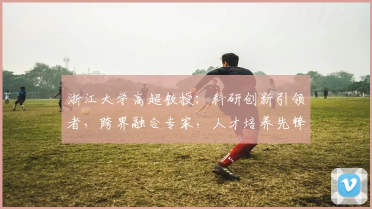浙江大学高超教授：科研创新引领者，跨界融合专家，人才培养先锋，助力我国科技发展